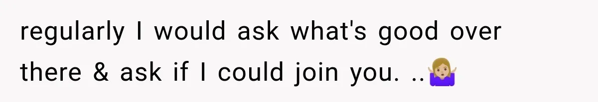 regularly I would ask what's good over there & ask if I could join you. ..🤷🏼‍♀️