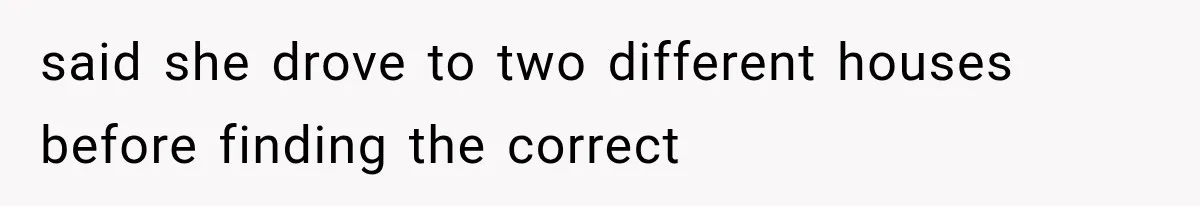 said she drove to two different houses before finding the correct