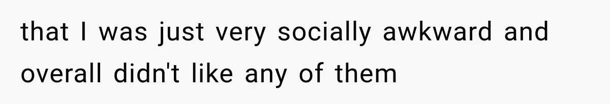 that I was just very socially awkward and overall didn't like any of them