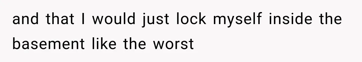 and that I would just lock myself inside the basement like the worst