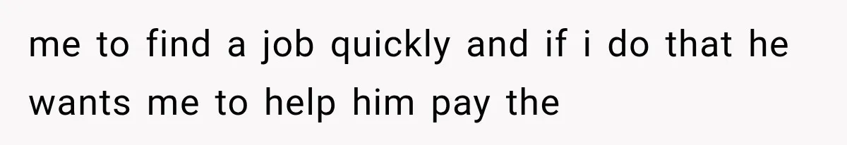 me to find a job quickly and if i do that he wants me to help him pay the