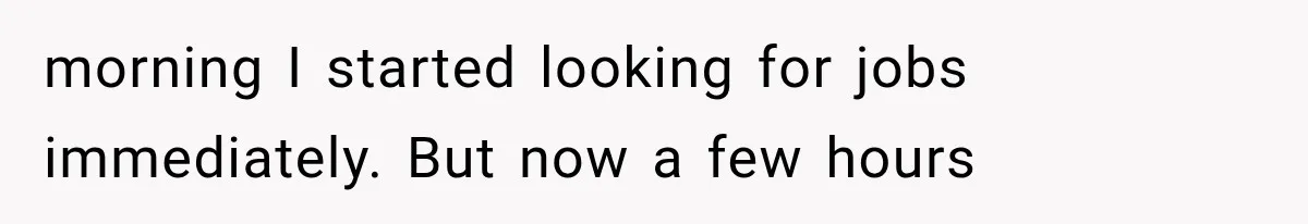 morning I started looking for jobs immediately. But now a few hours