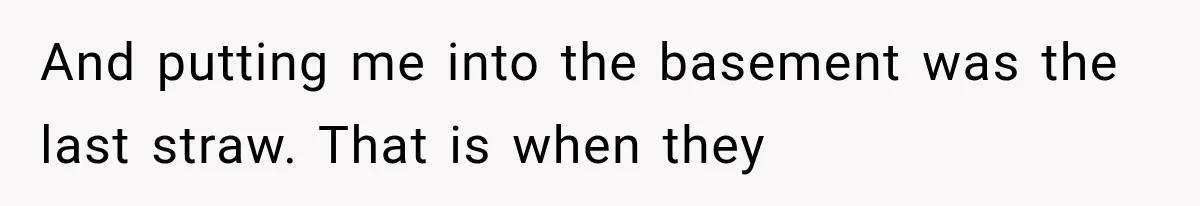 And putting me into the basement was the last straw. That is when they