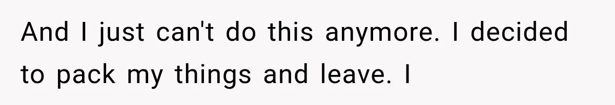 And I just can't do this anymore. I decided to pack my things and leave. I