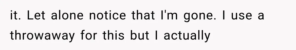 it. Let alone notice that I'm gone. I use a throwaway for this but I actually