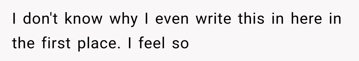 I don't know why I even write this in here in the first place. I feel so