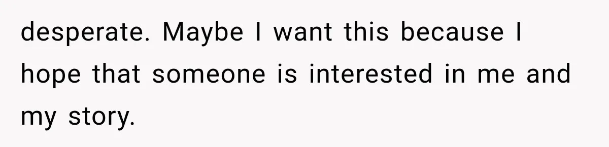 desperate. Maybe I want this because I hope that someone is interested in me and my story.
