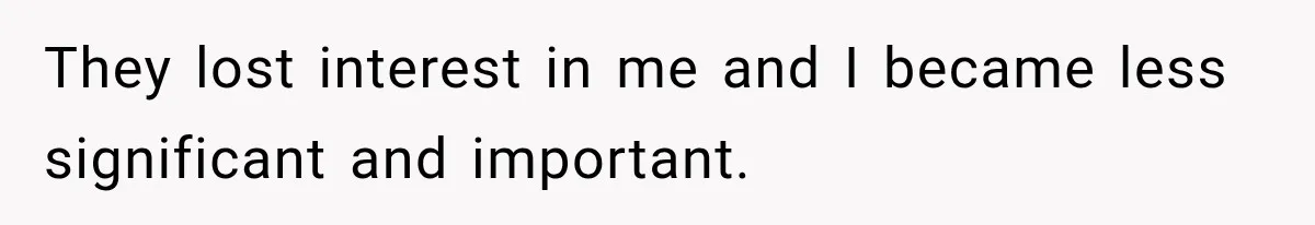 They lost interest in me and I became less significant and important.