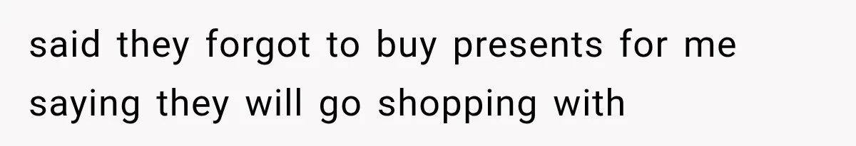 said they forgot to buy presents for me saying they will go shopping with