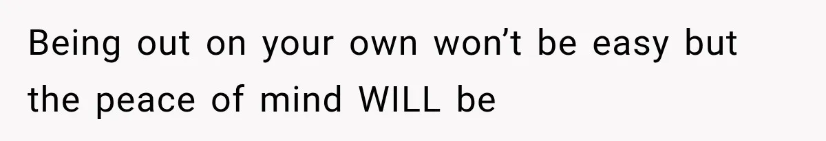 Being out on your own won’t be easy but the peace of mind WILL be