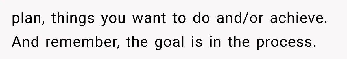 plan, things you want to do and/or achieve. And remember, the goal is in the process.
