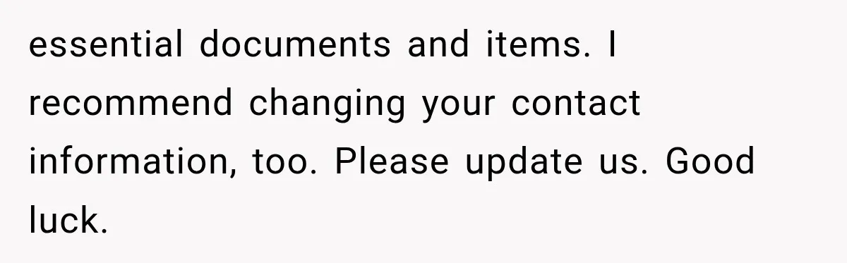 essential documents and items. I recommend changing your contact information, too. Please update us. Good luck.