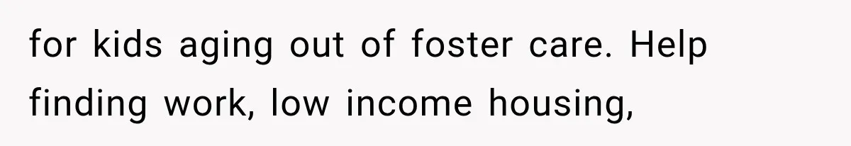 for kids aging out of foster care. Help finding work, low income housing,