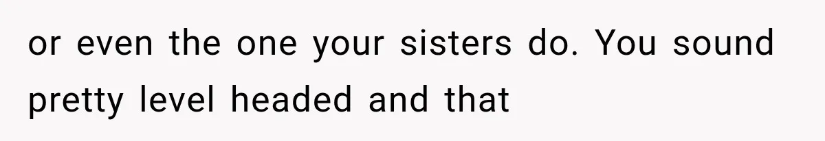 or even the one your sisters do. You sound pretty level headed and that
