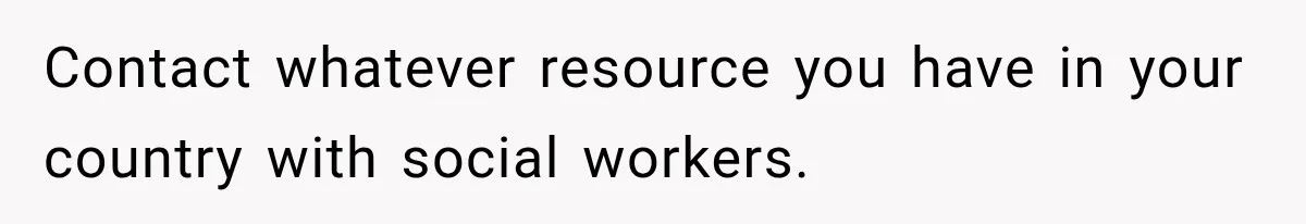 Contact whatever resource you have in your country with social workers.