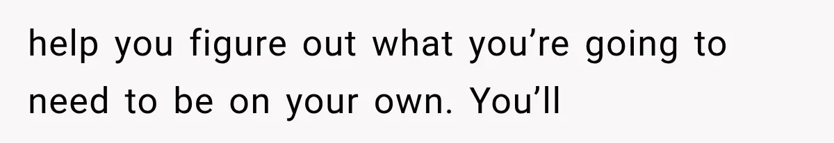 help you figure out what you’re going to need to be on your own. You’ll