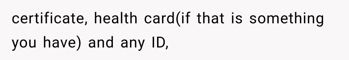 certificate, health card(if that is something you have) and any ID,
