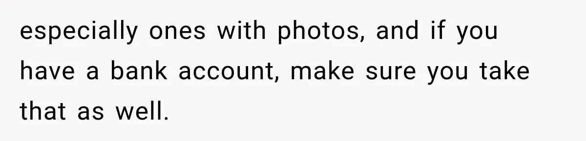 especially ones with photos, and if you have a bank account, make sure you take that as well.