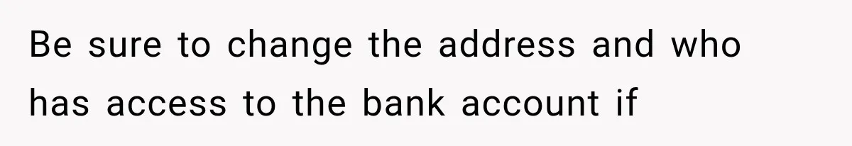 Be sure to change the address and who has access to the bank account if