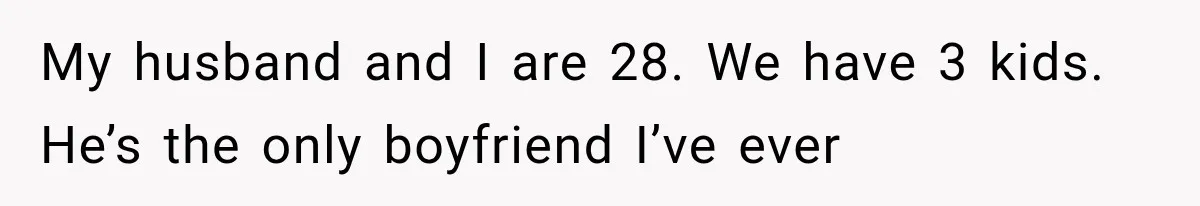 She Thought Her Husband Was Cheating, Until She Discovered Something Much More Heartbreaking My husband and I are 28. We have 3 kids. He’s the only boyfriend I’ve ever