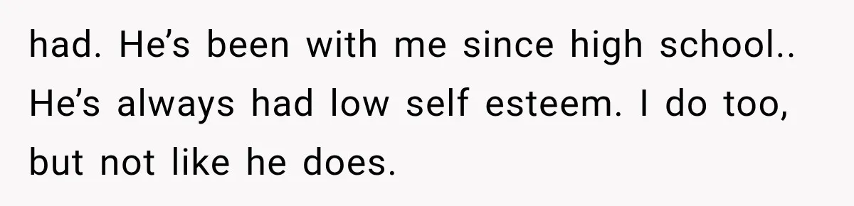 She Thought Her Husband Was Cheating, Until She Discovered Something Much More Heartbreaking had. He’s been with me since high school.. He’s always had low self esteem. I do too, but not like he does.
