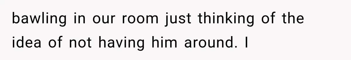 She Thought Her Husband Was Cheating, Until She Discovered Something Much More Heartbreaking bawling in our room just thinking of the idea of not having him around. I