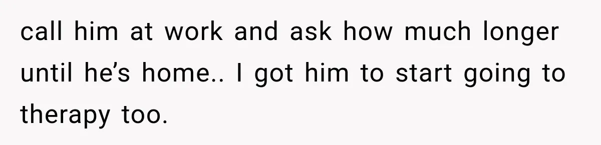 She Thought Her Husband Was Cheating, Until She Discovered Something Much More Heartbreaking call him at work and ask how much longer until he’s home.. I got him to start going to therapy too.