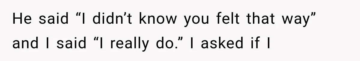 She Thought Her Husband Was Cheating, Until She Discovered Something Much More Heartbreaking He said “I didn’t know you felt that way” and I said “I really do.” I asked if I