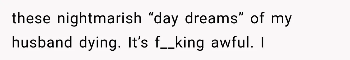 She Thought Her Husband Was Cheating, Until She Discovered Something Much More Heartbreaking these nightmarish “day dreams” of my husband dying. It’s f__king awful. I