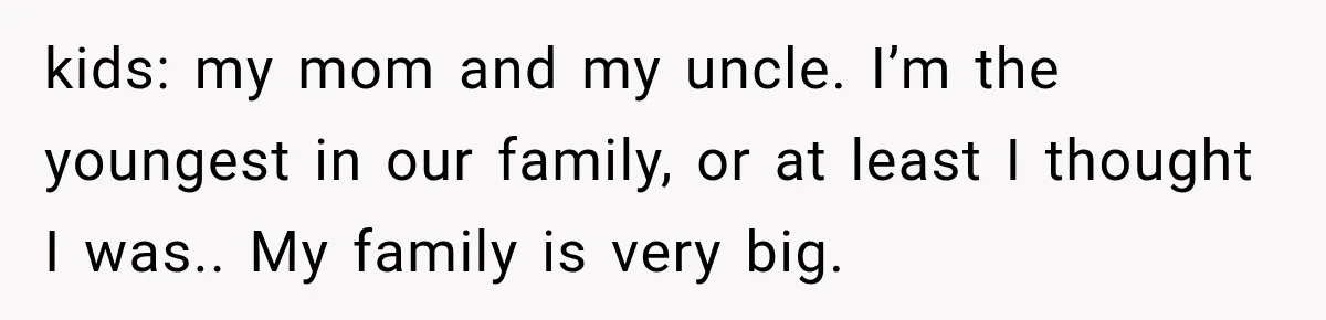 kids: my mom and my uncle. I’m the youngest in our family, or at least I thought I was.. My family is very big.