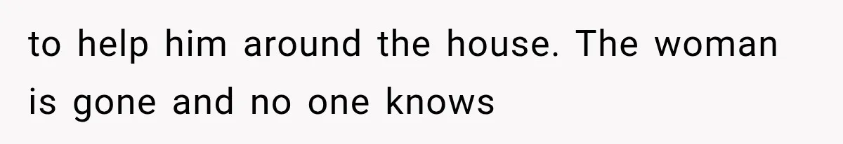 to help him around the house. The woman is gone and no one knows