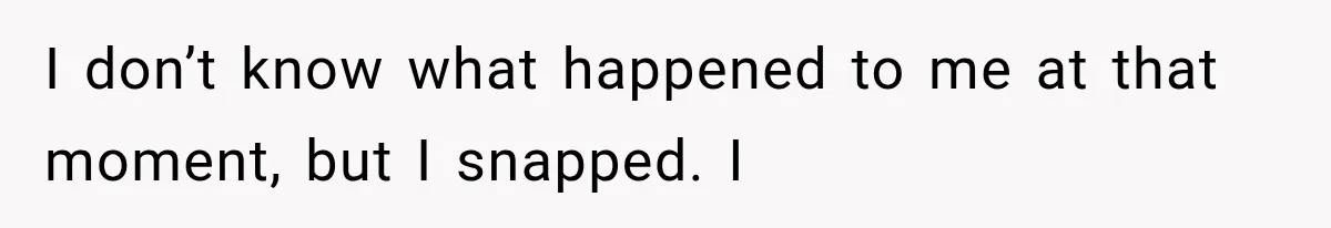 I don’t know what happened to me at that moment, but I snapped. I