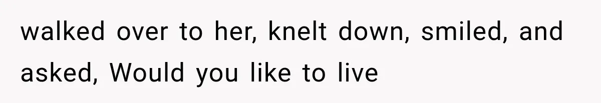 walked over to her, knelt down, smiled, and asked, Would you like to live