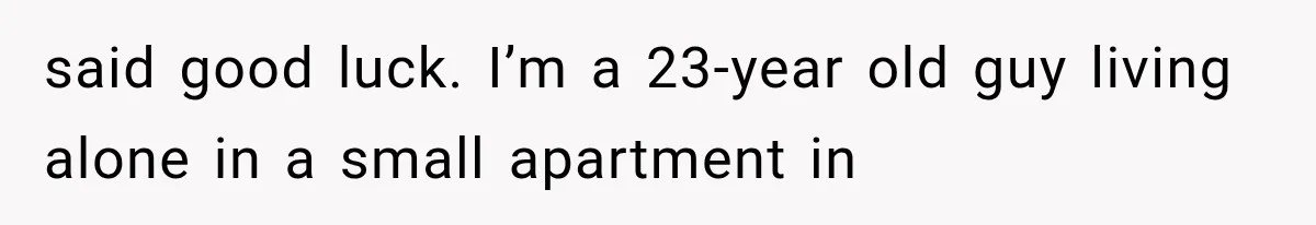 said good luck. I’m a 23-year old guy living alone in a small apartment in