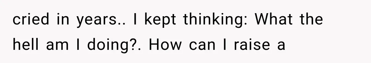 cried in years.. I kept thinking: What the hell am I doing?. How can I raise a