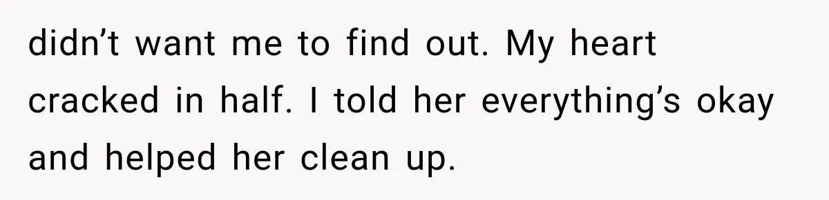 didn’t want me to find out. My heart cracked in half. I told her everything’s okay and helped her clean up.
