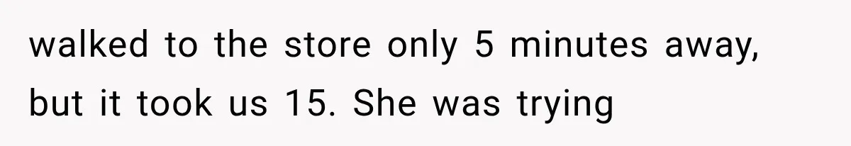 walked to the store only 5 minutes away, but it took us 15. She was trying
