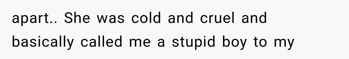 apart.. She was cold and cruel and basically called me a stupid boy to my