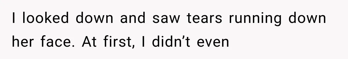 I looked down and saw tears running down her face. At first, I didn’t even