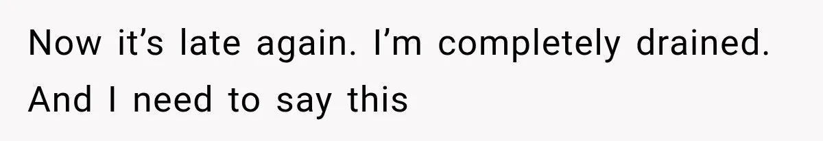Now it’s late again. I’m completely drained. And I need to say this