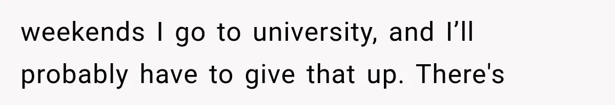 weekends I go to university, and I’ll probably have to give that up. There's