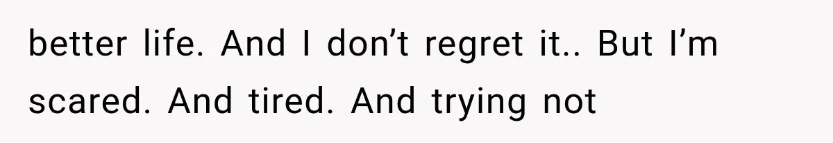 better life. And I don’t regret it.. But I’m scared. And tired. And trying not
