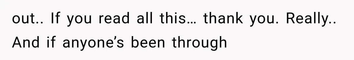 out.. If you read all this… thank you. Really.. And if anyone’s been through