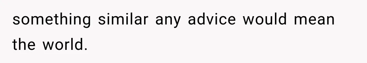 something similar any advice would mean the world.