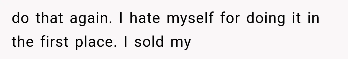 do that again. I hate myself for doing it in the first place. I sold my