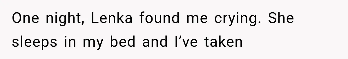 One night, Lenka found me crying. She sleeps in my bed and I’ve taken
