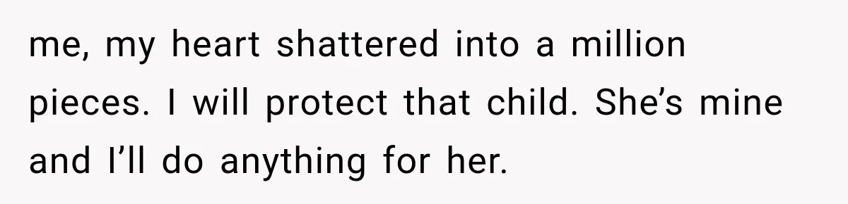 me, my heart shattered into a million pieces. I will protect that child. She’s mine and I’ll do anything for her.