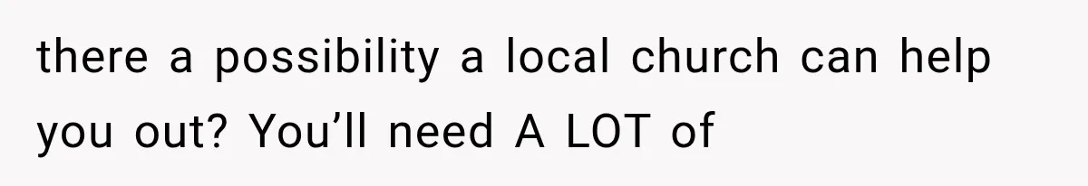 there a possibility a local church can help you out? You’ll need A LOT of