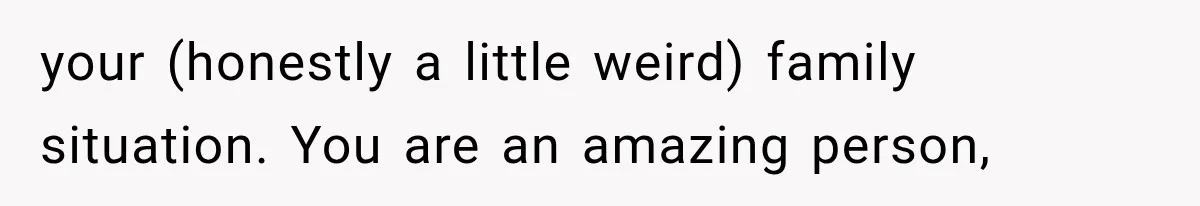 your (honestly a little weird) family situation. You are an amazing person,