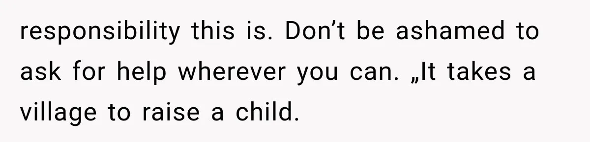 responsibility this is. Don’t be ashamed to ask for help wherever you can. „It takes a village to raise a child.